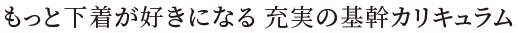 もっと下着が好きになる充実の基幹カリキュラム